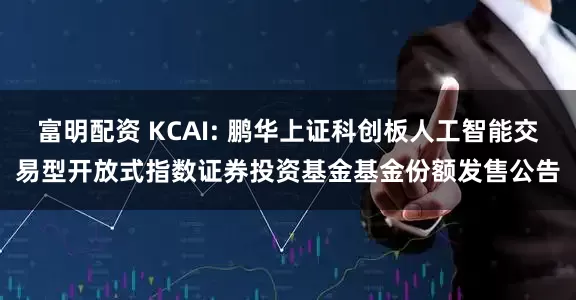 富明配资 KCAI: 鹏华上证科创板人工智能交易型开放式指数证券投资基金基金份额发售公告