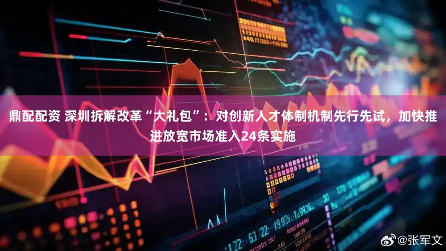 鼎配配资 深圳拆解改革“大礼包”：对创新人才体制机制先行先试，加快推进放宽市场准入24条实施