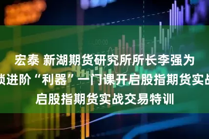 宏泰 新湖期货研究所所长李强为老股民解锁进阶“利器”一门课开启股指期货实战交易特训